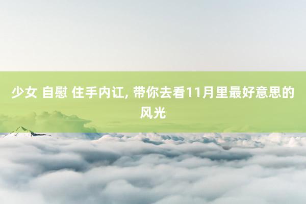 少女 自慰 住手内讧， 带你去看11月里最好意思的风光
