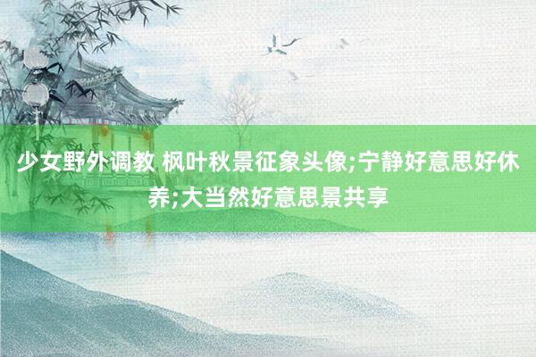 少女野外调教 枫叶秋景征象头像;宁静好意思好休养;大当然好意思景共享