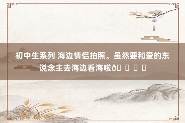 初中生系列 海边情侣拍照。虽然要和爱的东说念主去海边看海啦🏝️
