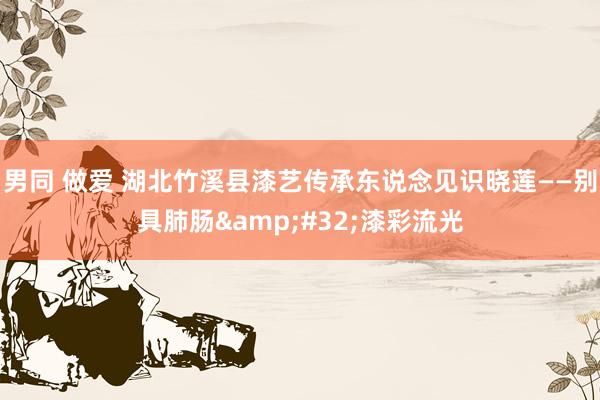 男同 做爱 湖北竹溪县漆艺传承东说念见识晓莲——别具肺肠&#32;漆彩流光