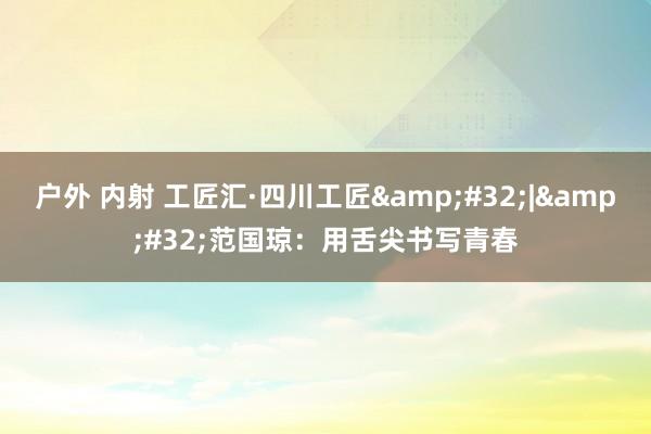 户外 内射 工匠汇·四川工匠&#32;|&#32;范国琼：用舌尖书写青春