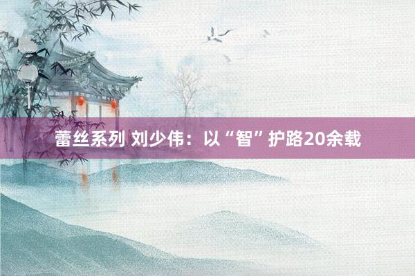 蕾丝系列 刘少伟：以“智”护路20余载