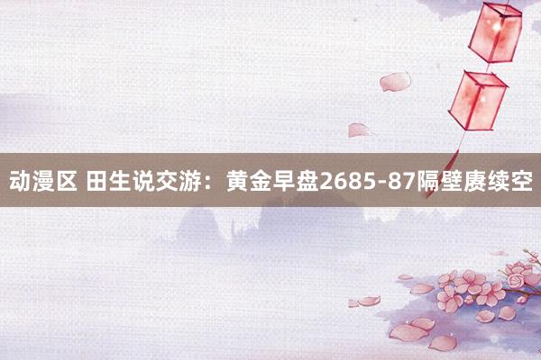 动漫区 田生说交游：黄金早盘2685-87隔壁赓续空