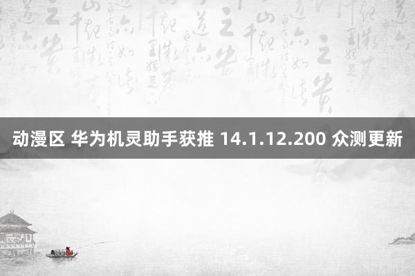动漫区 华为机灵助手获推 14.1.12.200 众测更新