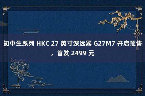 初中生系列 HKC 27 英寸深远器 G27M7 开启预售，首发 2499 元