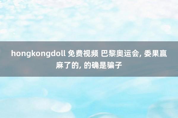hongkongdoll 免费视频 巴黎奥运会， 委果赢麻了的， 的确是骗子