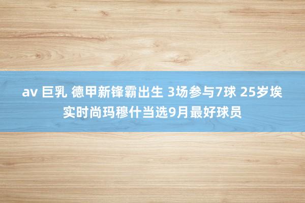 av 巨乳 德甲新锋霸出生 3场参与7球 25岁埃实时尚玛穆什当选9月最好球员