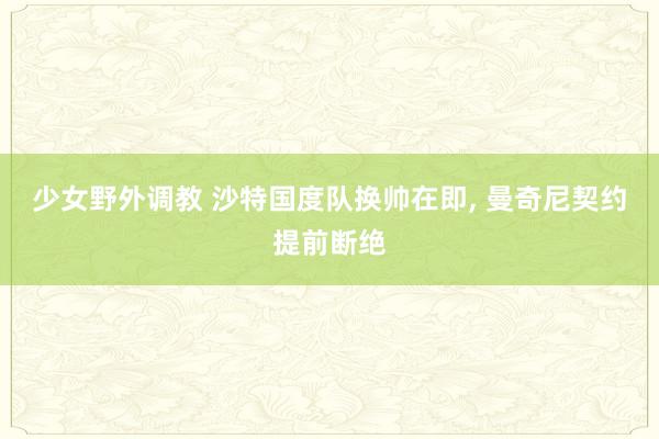 少女野外调教 沙特国度队换帅在即， 曼奇尼契约提前断绝