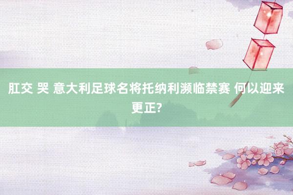 肛交 哭 意大利足球名将托纳利濒临禁赛 何以迎来更正?