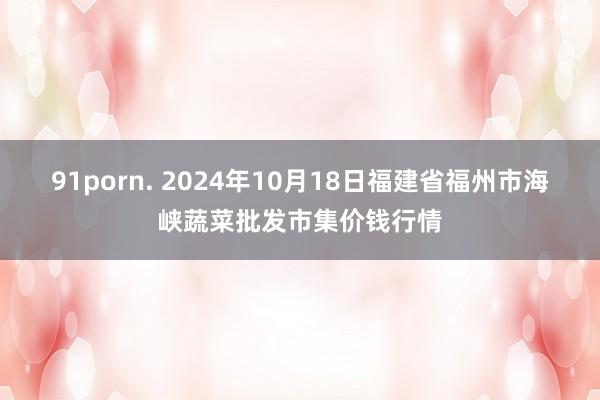 91porn. 2024年10月18日福建省福州市海峡蔬菜批发市集价钱行情