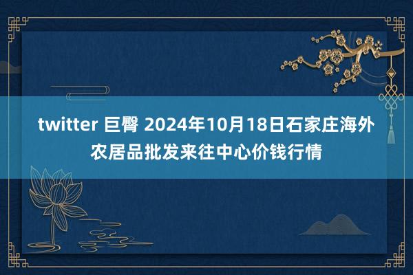 twitter 巨臀 2024年10月18日石家庄海外农居品批发来往中心价钱行情