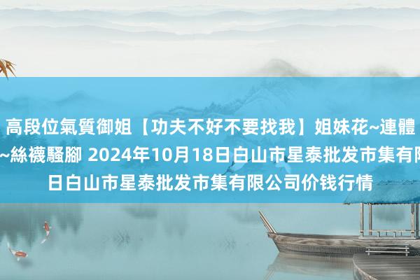 高段位氣質御姐【功夫不好不要找我】姐妹花~連體絲襪~大奶晃動~絲襪騷腳 2024年10月18日白山市星泰批发市集有限公司价钱行情