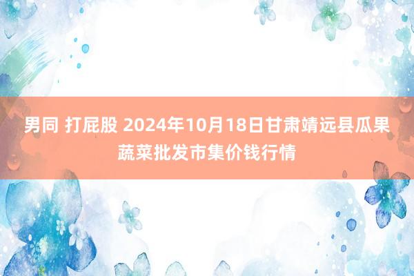 男同 打屁股 2024年10月18日甘肃靖远县瓜果蔬菜批发市集价钱行情