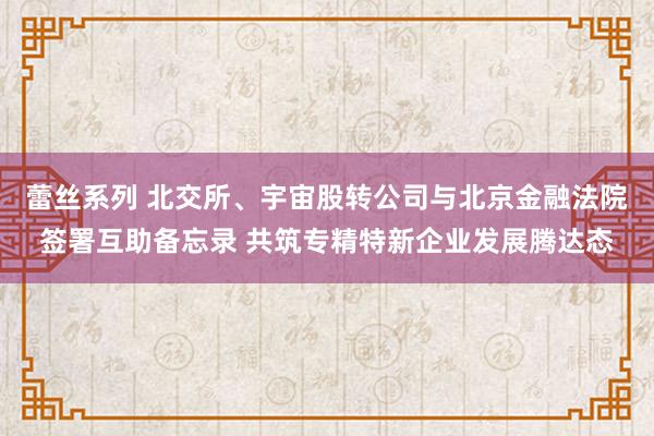 蕾丝系列 北交所、宇宙股转公司与北京金融法院签署互助备忘录 共筑专精特新企业发展腾达态