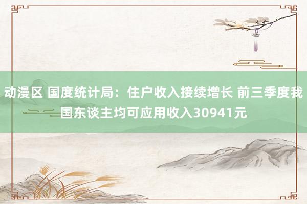 动漫区 国度统计局：住户收入接续增长 前三季度我国东谈主均可应用收入30941元
