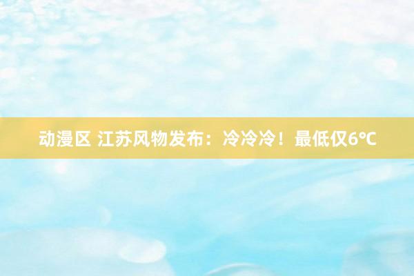 动漫区 江苏风物发布：冷冷冷！最低仅6℃