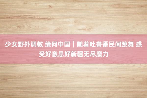 少女野外调教 缘何中国｜随着吐鲁番民间跳舞 感受好意思好新疆无尽魔力