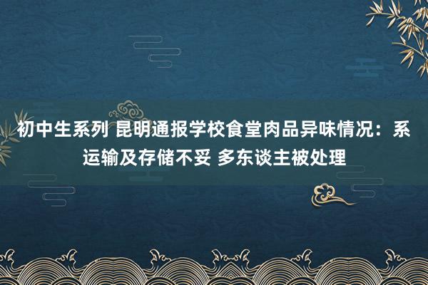 初中生系列 昆明通报学校食堂肉品异味情况：系运输及存储不妥 多东谈主被处理