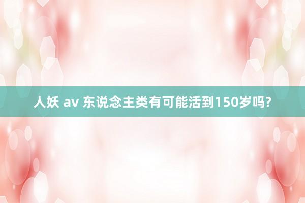人妖 av 东说念主类有可能活到150岁吗?
