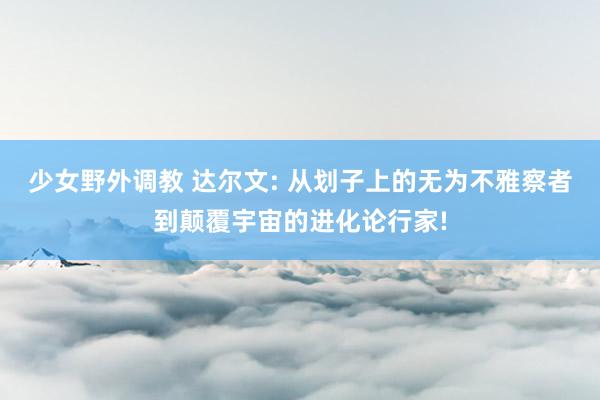 少女野外调教 达尔文: 从划子上的无为不雅察者到颠覆宇宙的进化论行家!