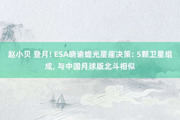 赵小贝 登月! ESA晓谕蟾光星座决策: 5颗卫星组成， 与中国月球版北斗相似