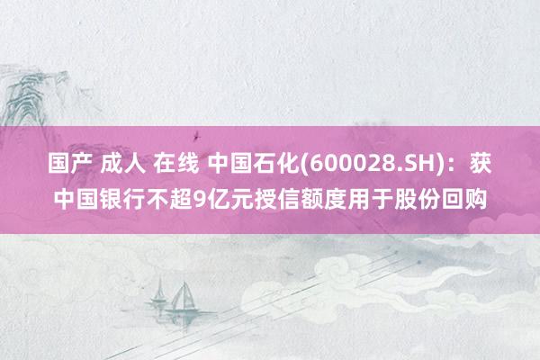 国产 成人 在线 中国石化(600028.SH)：获中国银行不超9亿元授信额度用于股份回购