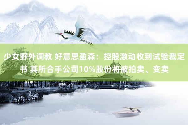 少女野外调教 好意思盈森：控股激动收到试验裁定书 其所合手公司10%股份将被拍卖、变卖