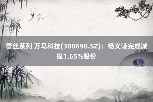 蕾丝系列 万马科技(300698.SZ)：杨义谦完成减捏1.65%股份