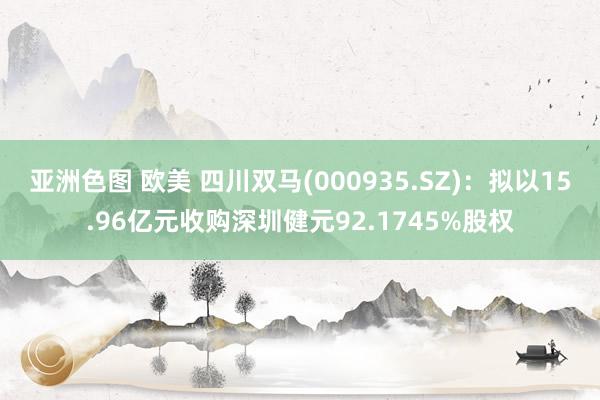 亚洲色图 欧美 四川双马(000935.SZ)：拟以15.96亿元收购深圳健元92.1745%股权