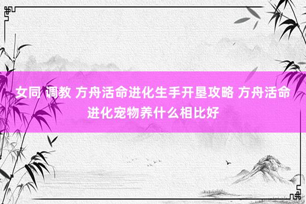 女同 调教 方舟活命进化生手开垦攻略 方舟活命进化宠物养什么相比好