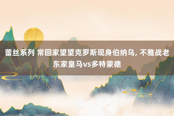 蕾丝系列 常回家望望克罗斯现身伯纳乌， 不雅战老东家皇马vs多特蒙德