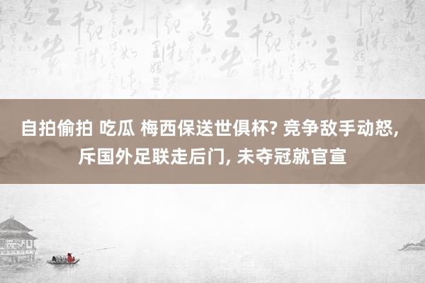 自拍偷拍 吃瓜 梅西保送世俱杯? 竞争敌手动怒， 斥国外足联走后门， 未夺冠就官宣