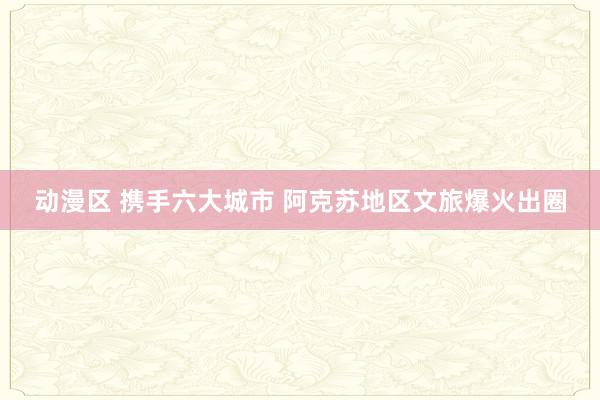 动漫区 携手六大城市 阿克苏地区文旅爆火出圈