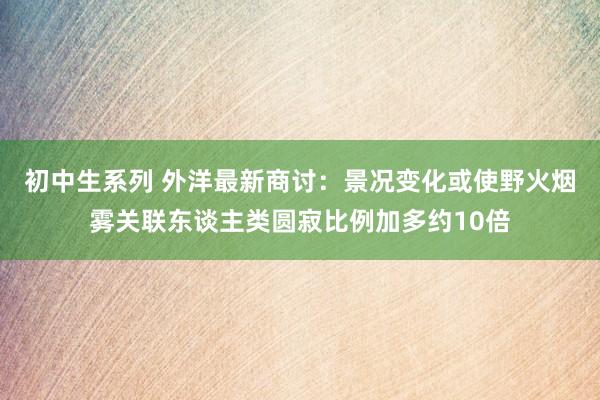 初中生系列 外洋最新商讨：景况变化或使野火烟雾关联东谈主类圆寂比例加多约10倍