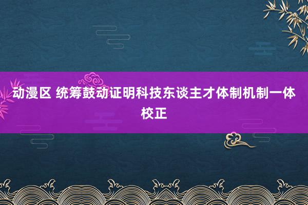 动漫区 统筹鼓动证明科技东谈主才体制机制一体校正