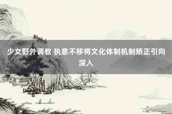 少女野外调教 执意不移将文化体制机制矫正引向深入