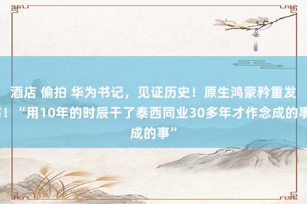 酒店 偷拍 华为书记，见证历史！原生鸿蒙矜重发布！“用10年的时辰干了泰西同业30多年才作念成的事”