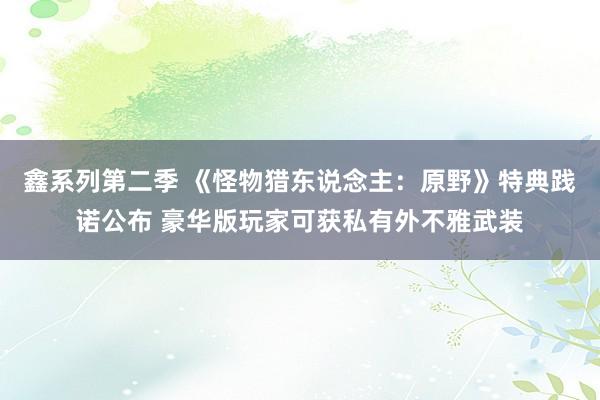 鑫系列第二季 《怪物猎东说念主：原野》特典践诺公布 豪华版玩家可获私有外不雅武装