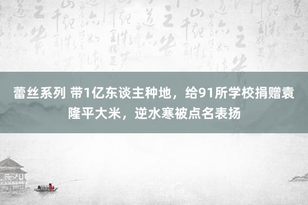 蕾丝系列 带1亿东谈主种地，给91所学校捐赠袁隆平大米，逆水寒被点名表扬