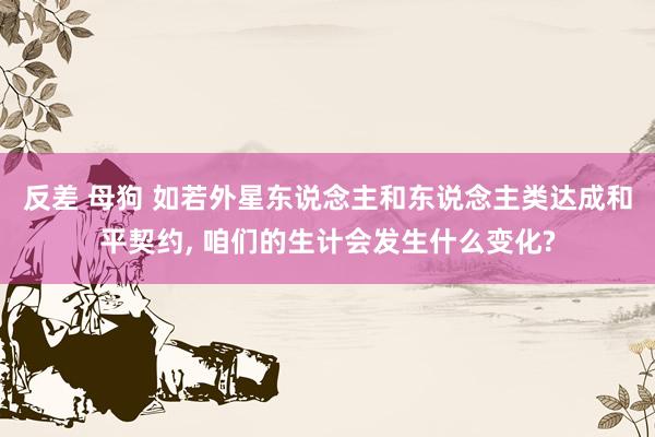 反差 母狗 如若外星东说念主和东说念主类达成和平契约， 咱们的生计会发生什么变化?