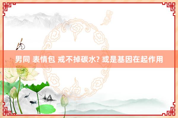 男同 表情包 戒不掉碳水? 或是基因在起作用