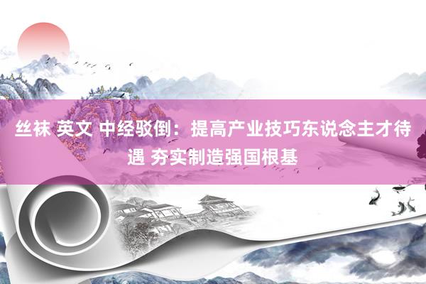丝袜 英文 中经驳倒：提高产业技巧东说念主才待遇 夯实制造强国根基