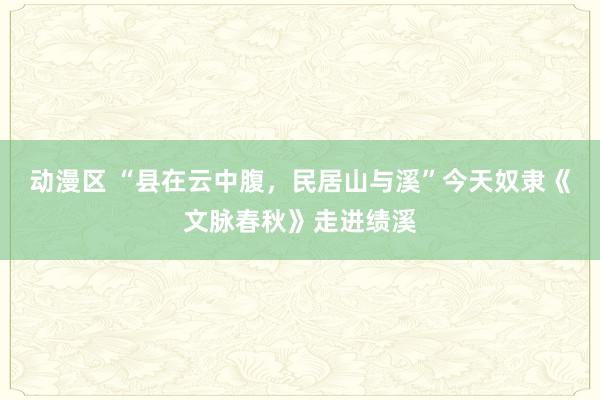 动漫区 “县在云中腹，民居山与溪”今天奴隶《文脉春秋》走进绩溪