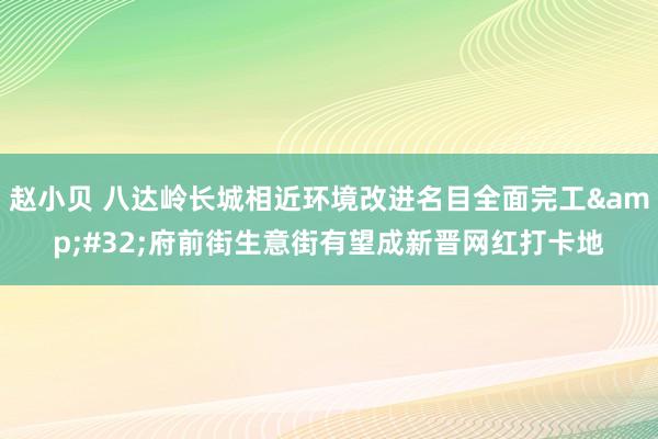 赵小贝 八达岭长城相近环境改进名目全面完工&#32;府前街生意街有望成新晋网红打卡地