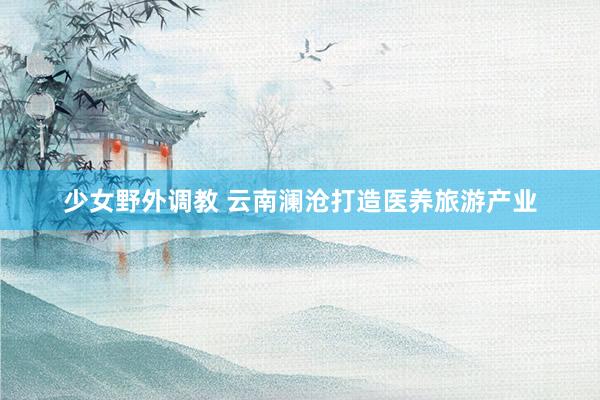 少女野外调教 云南澜沧打造医养旅游产业