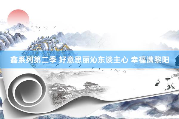 鑫系列第二季 好意思丽沁东谈主心 幸福满黎阳