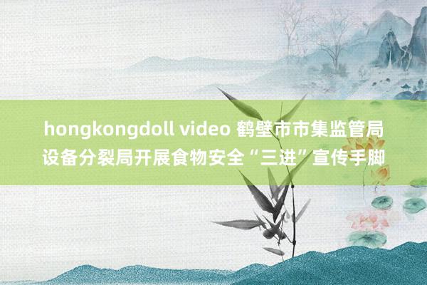hongkongdoll video 鹤壁市市集监管局设备分裂局开展食物安全“三进”宣传手脚