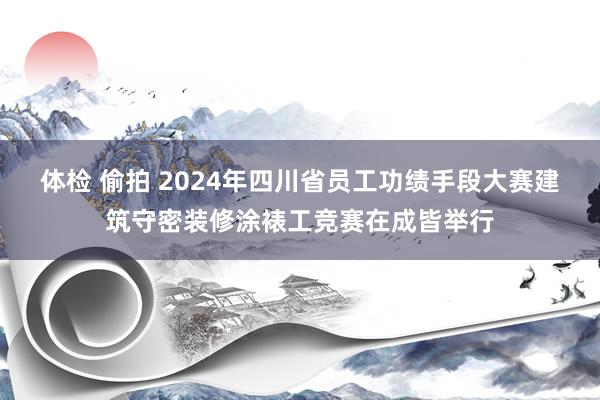 体检 偷拍 2024年四川省员工功绩手段大赛建筑守密装修涂裱工竞赛在成皆举行