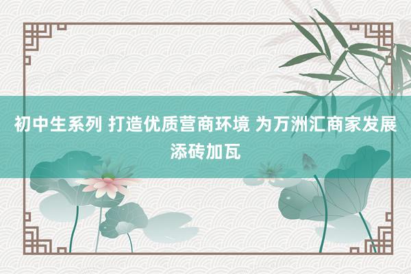 初中生系列 打造优质营商环境 为万洲汇商家发展添砖加瓦