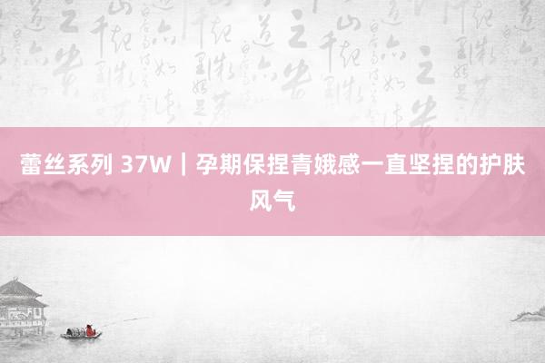蕾丝系列 37W|孕期保捏青娥感一直坚捏的护肤风气
